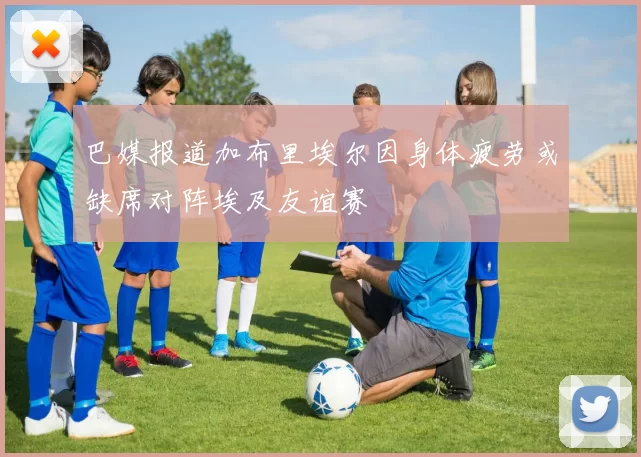 巴媒报道加布里埃尔因身体疲劳或缺席对阵埃及友谊赛