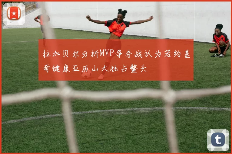 拉加贝尔分析MVP争夺战认为若约基奇健康亚历山大独占鳌头