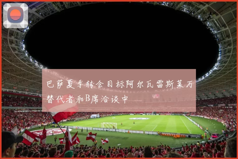 巴萨夏季转会目标阿尔瓦雷斯莱万替代者和B席洽谈中
