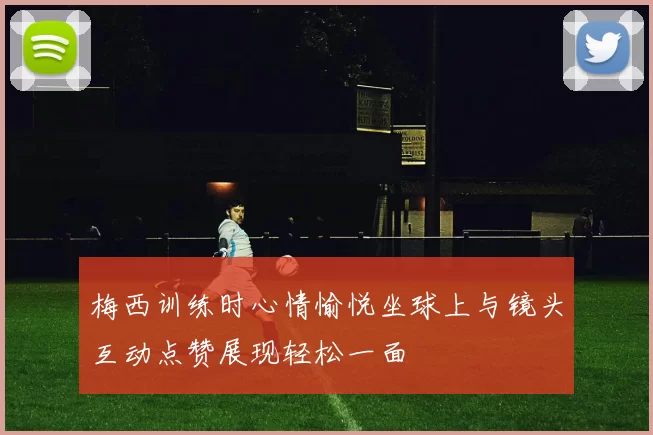 梅西训练时心情愉悦坐球上与镜头互动点赞展现轻松一面
