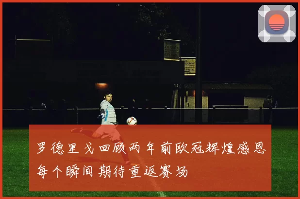 罗德里戈回顾两年前欧冠辉煌感恩每个瞬间期待重返赛场