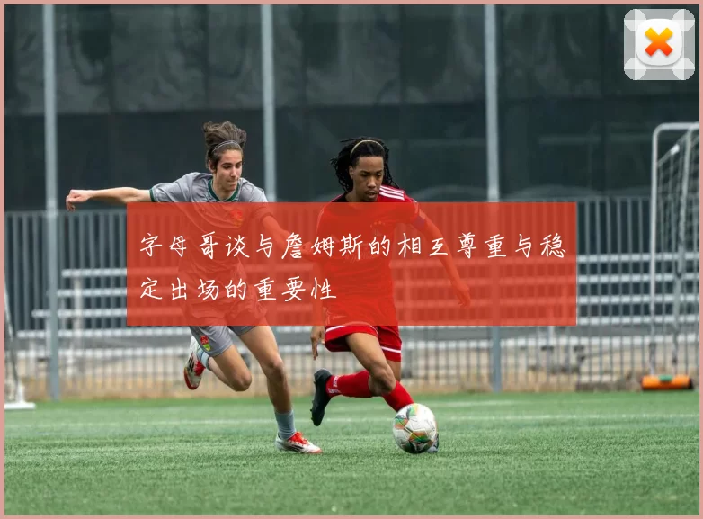 字母哥谈与詹姆斯的相互尊重与稳定出场的重要性