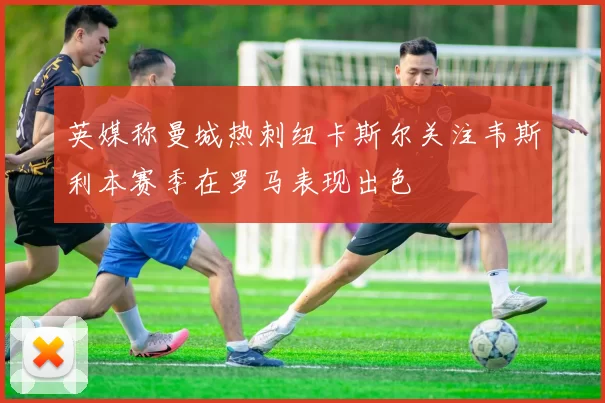 英媒称曼城热刺纽卡斯尔关注韦斯利本赛季在罗马表现出色