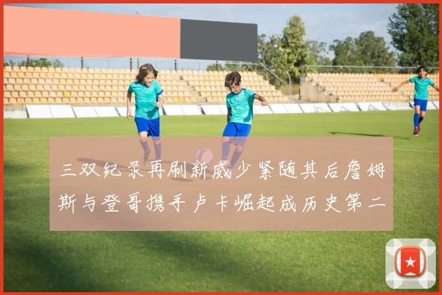三双纪录再刷新威少紧随其后詹姆斯与登哥携手卢卡崛起成历史第二