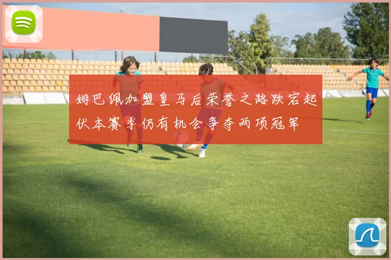 姆巴佩加盟皇马后荣誉之路跌宕起伏本赛季仍有机会争夺两项冠军