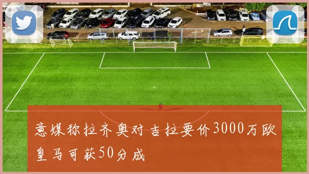 意媒称拉齐奥对吉拉要价3000万欧皇马可获50分成