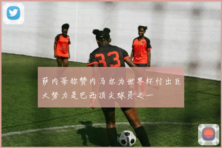 萨内蒂称赞内马尔为世界杯付出巨大努力是巴西顶尖球员之一