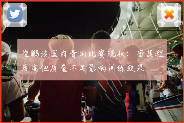 崔鹏谈国内青训比赛现状：密集程度高但质量不足影响训练效果
