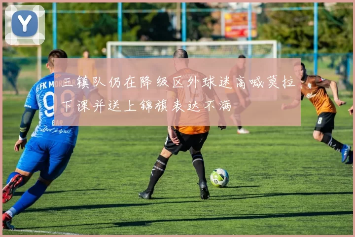 三镇队仍在降级区外球迷高喊莫拉下课并送上锦旗表达不满