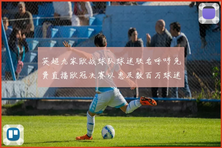 英超九家欧战球队球迷联名呼吁免费直播欧冠决赛以惠及数百万球迷