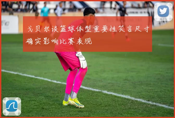 戈贝尔谈篮球体型重要性笑言尺寸确实影响比赛表现